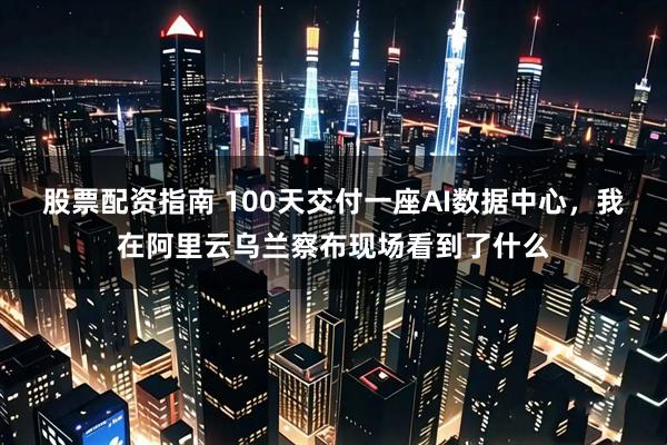 股票配资指南 100天交付一座AI数据中心，我在阿里云乌兰察布现场看到了什么
