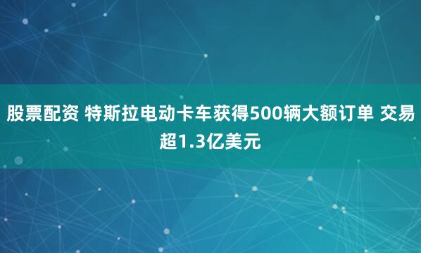 股票配资 特斯拉电动卡车获得500辆大额订单 交易超1.3亿美元