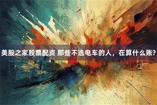 美股之家股票配资 那些不选电车的人，在算什么账?